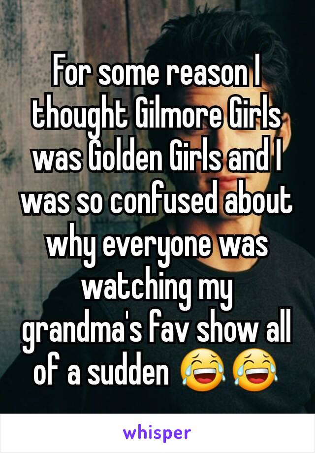 For some reason I thought Gilmore Girls was Golden Girls and I was so confused about why everyone was watching my grandma's fav show all of a sudden 😂😂