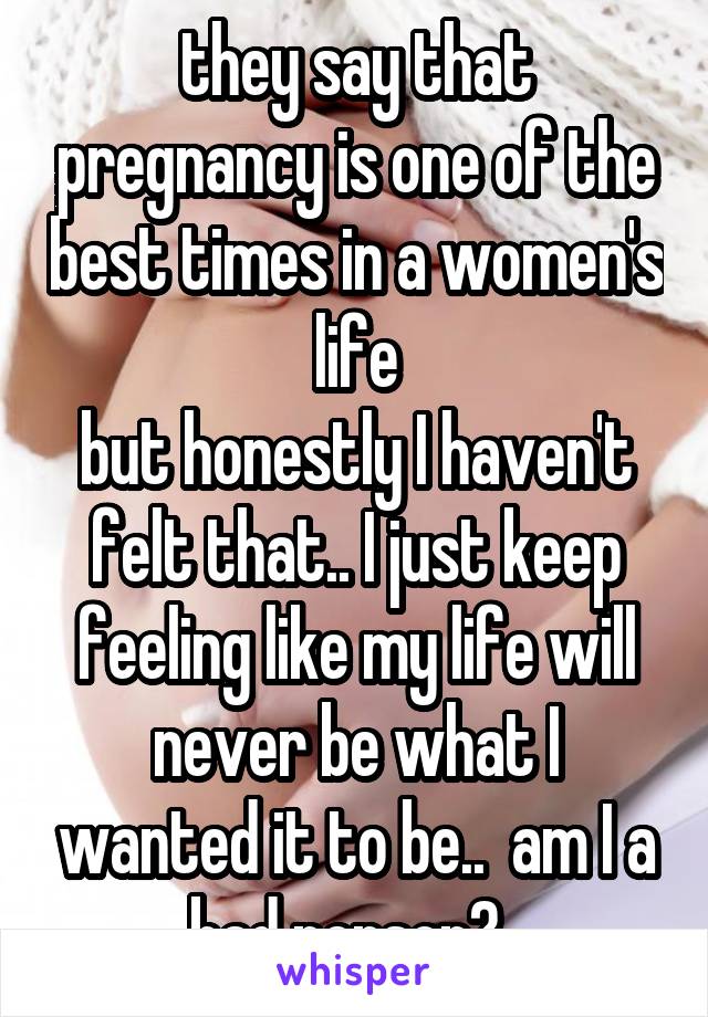 they say that pregnancy is one of the best times in a women's life
but honestly I haven't felt that.. I just keep feeling like my life will never be what I wanted it to be..  am I a bad person?..
