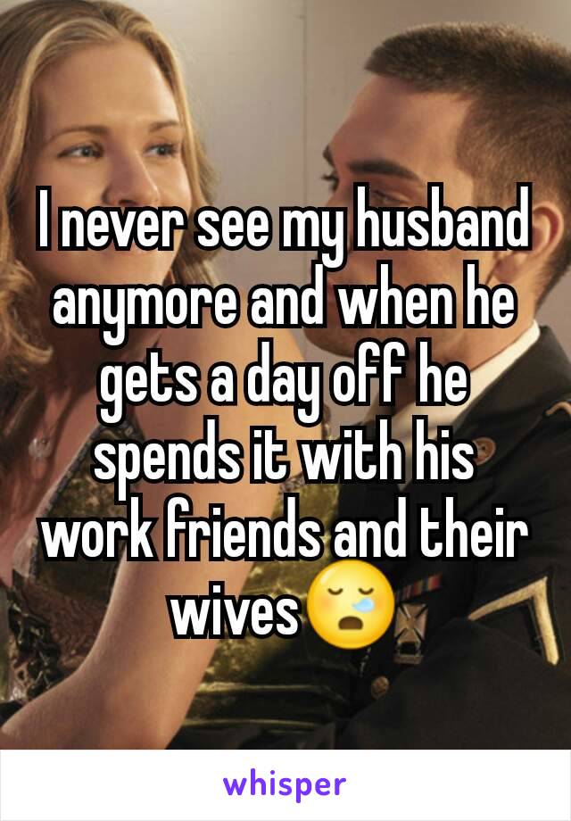 I never see my husband anymore and when he gets a day off he spends it with his work friends and their wives😪
