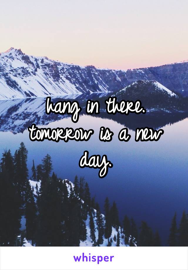 hang in there. tomorrow is a new day.