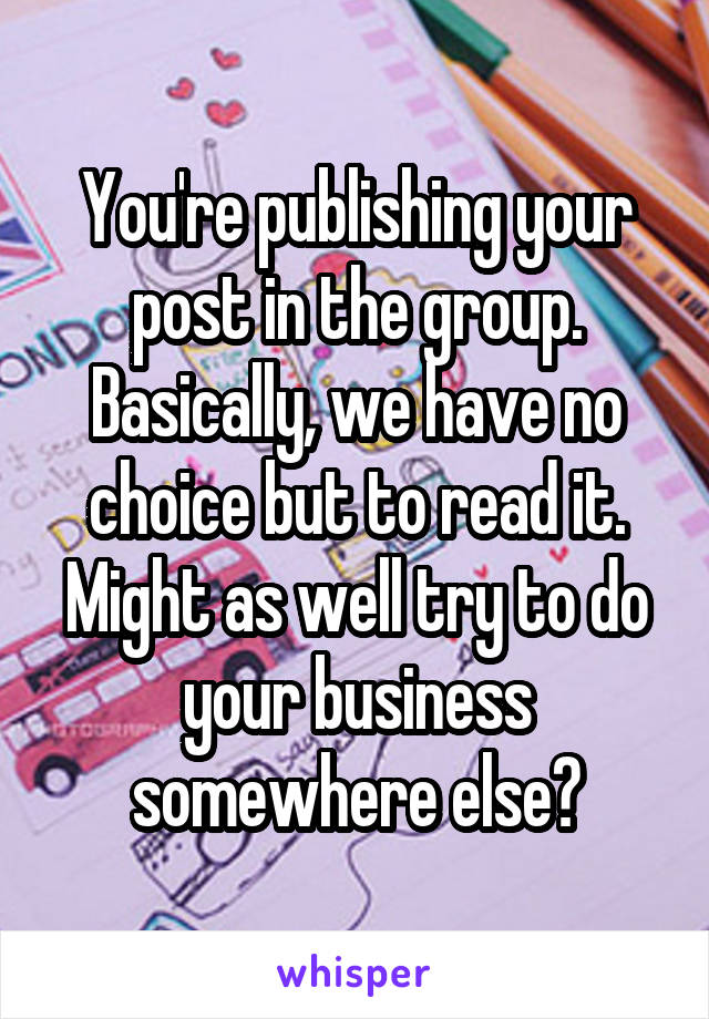 You're publishing your post in the group. Basically, we have no choice but to read it. Might as well try to do your business somewhere else?
