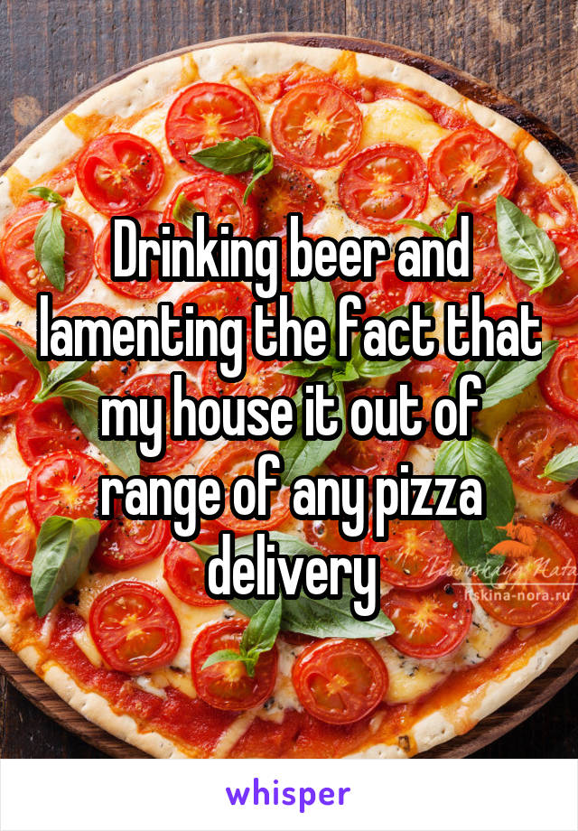Drinking beer and lamenting the fact that my house it out of range of any pizza delivery