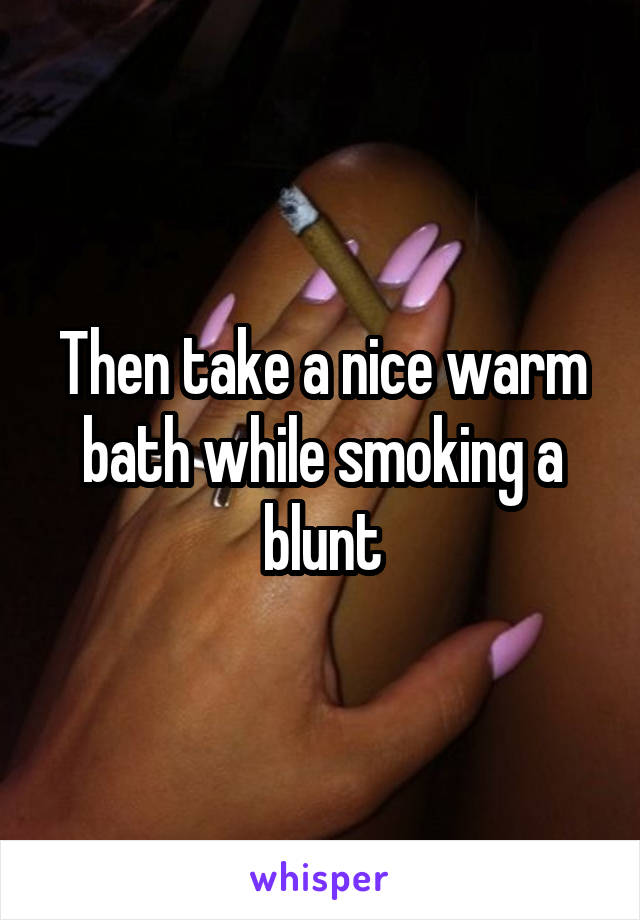 Then take a nice warm bath while smoking a blunt