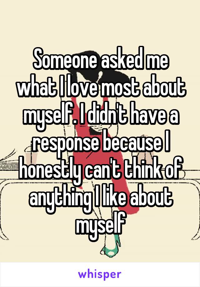 Someone asked me what I love most about myself. I didn't have a response because I honestly can't think of anything I like about myself