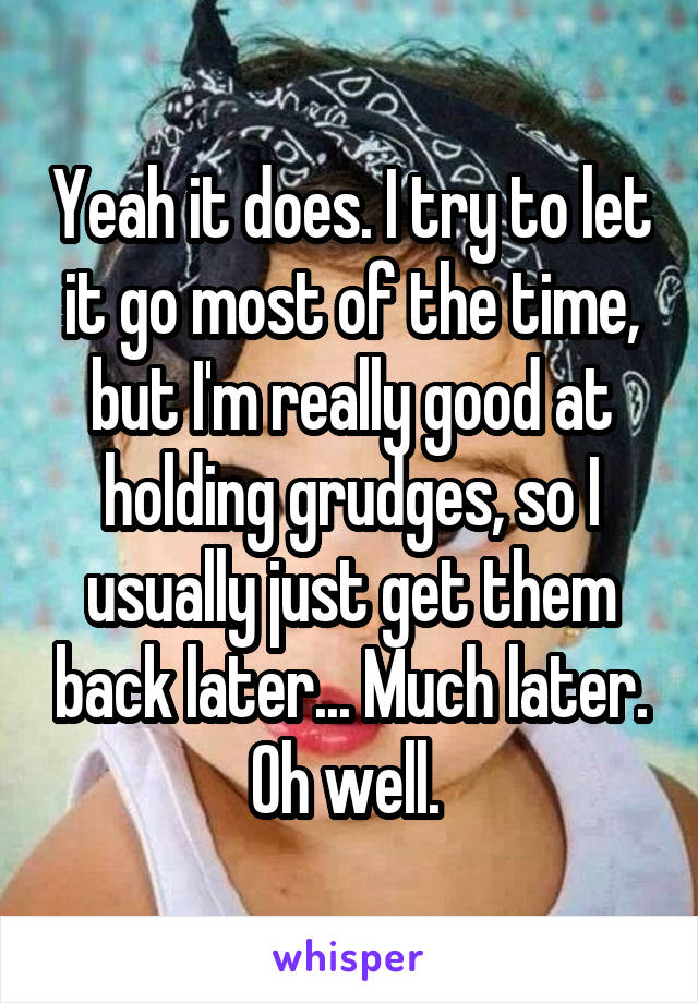 Yeah it does. I try to let it go most of the time, but I'm really good at holding grudges, so I usually just get them back later... Much later. Oh well. 
