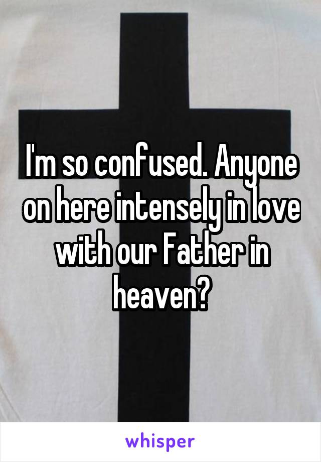 I'm so confused. Anyone on here intensely in love with our Father in heaven?