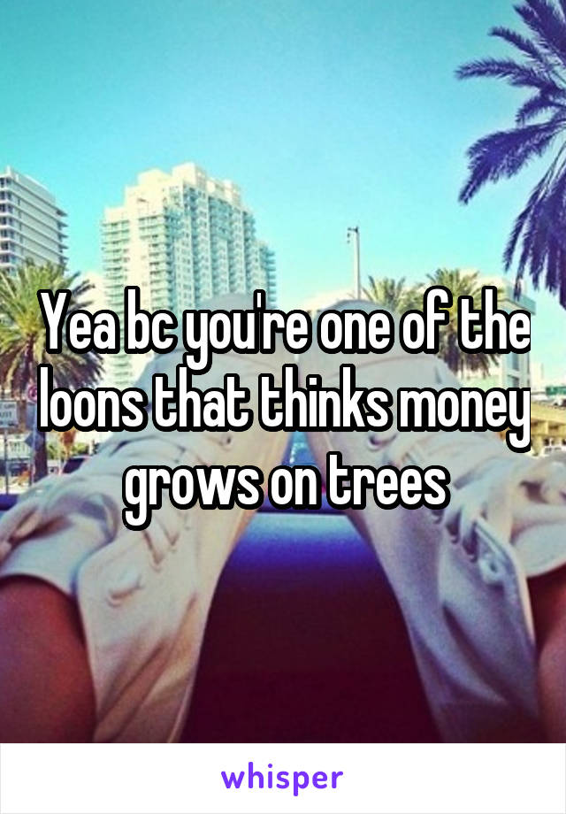 Yea bc you're one of the loons that thinks money grows on trees