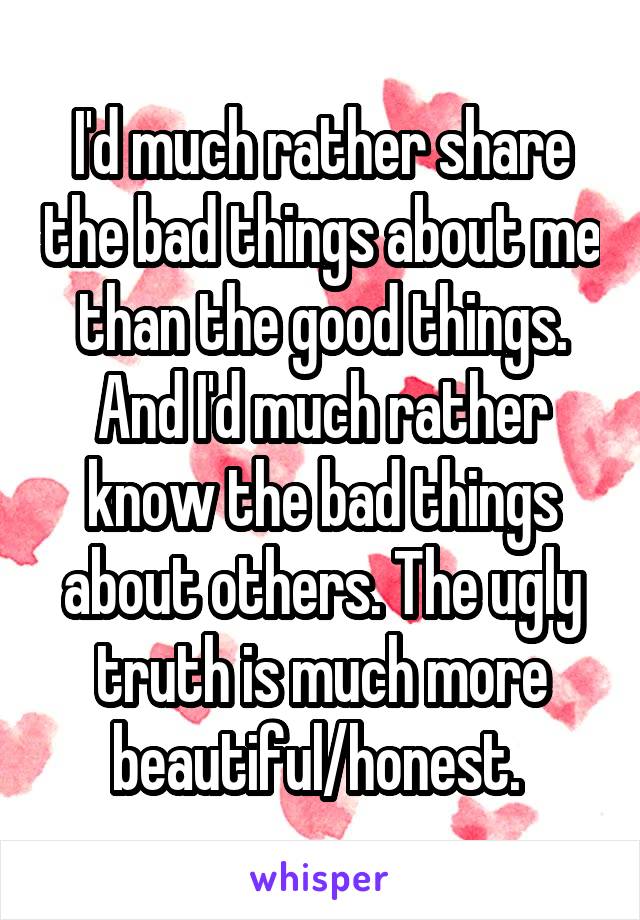 I'd much rather share the bad things about me than the good things. And I'd much rather know the bad things about others. The ugly truth is much more beautiful/honest. 
