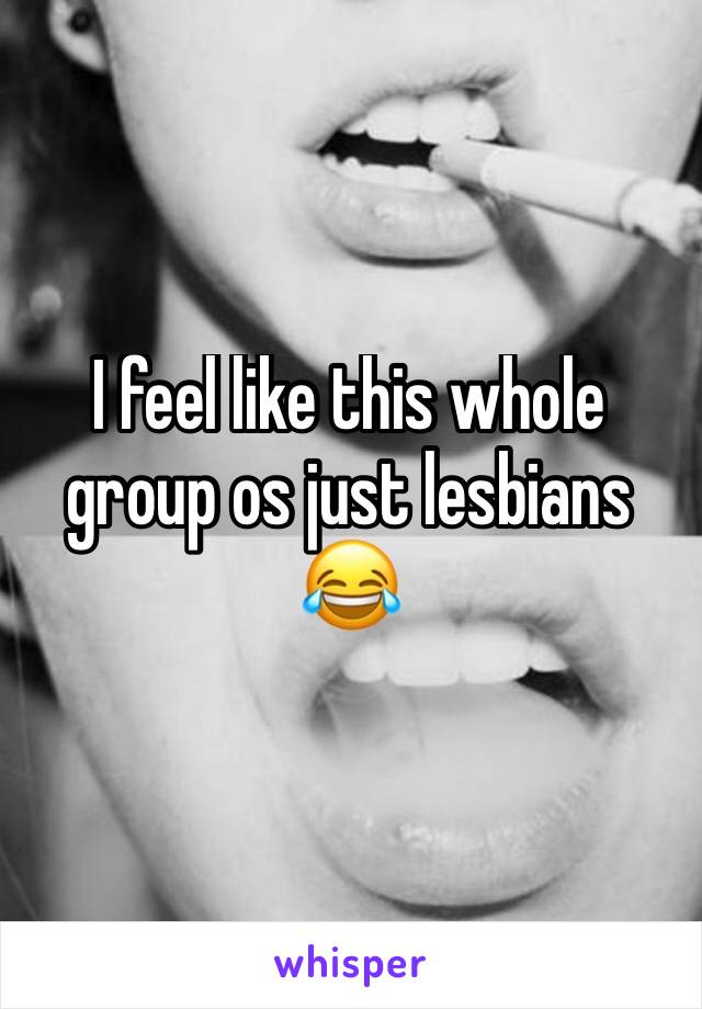 I feel like this whole group os just lesbians 😂