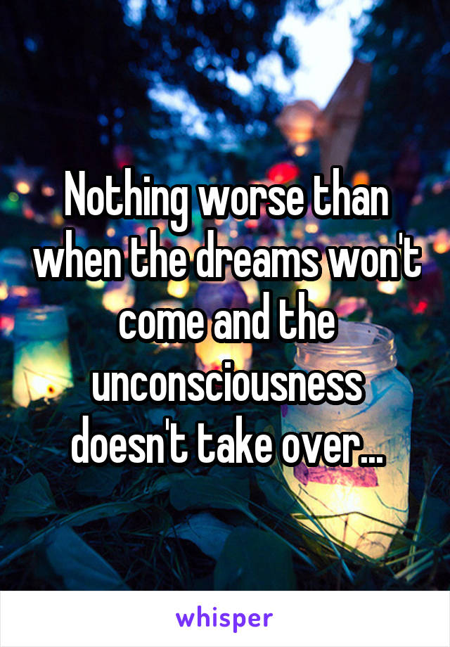 Nothing worse than when the dreams won't come and the unconsciousness doesn't take over...