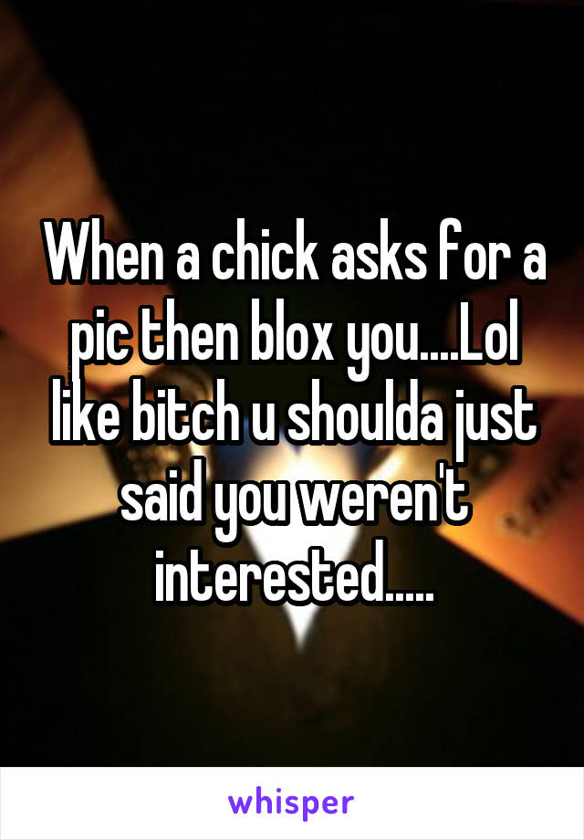 When a chick asks for a pic then blox you....Lol like bitch u shoulda just said you weren't interested.....