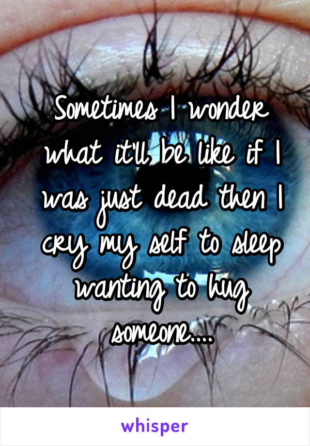 Sometimes I wonder what it'll be like if I was just dead then I cry my self to sleep wanting to hug someone....