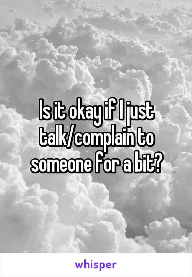 Is it okay if I just talk/complain to someone for a bit?