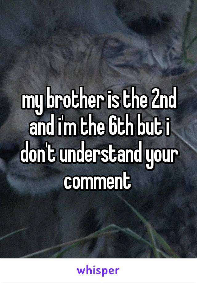 my brother is the 2nd and i'm the 6th but i don't understand your comment 