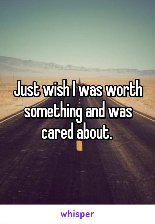 Just wish I was worth something and was cared about. 