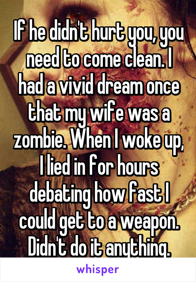 If he didn't hurt you, you need to come clean. I had a vivid dream once that my wife was a zombie. When I woke up, I lied in for hours debating how fast I could get to a weapon. Didn't do it anything.