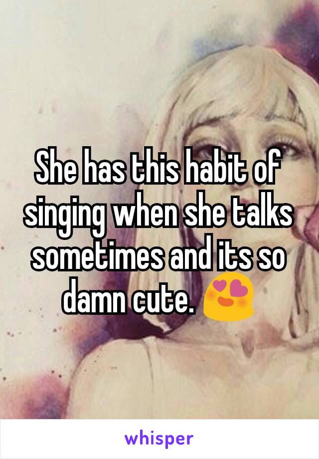 She has this habit of singing when she talks sometimes and its so damn cute. 😍