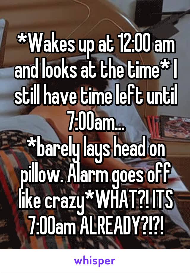 *Wakes up at 12:00 am and looks at the time* I still have time left until 7:00am...
*barely lays head on pillow. Alarm goes off like crazy*WHAT?! ITS 7:00am ALREADY?!?!
