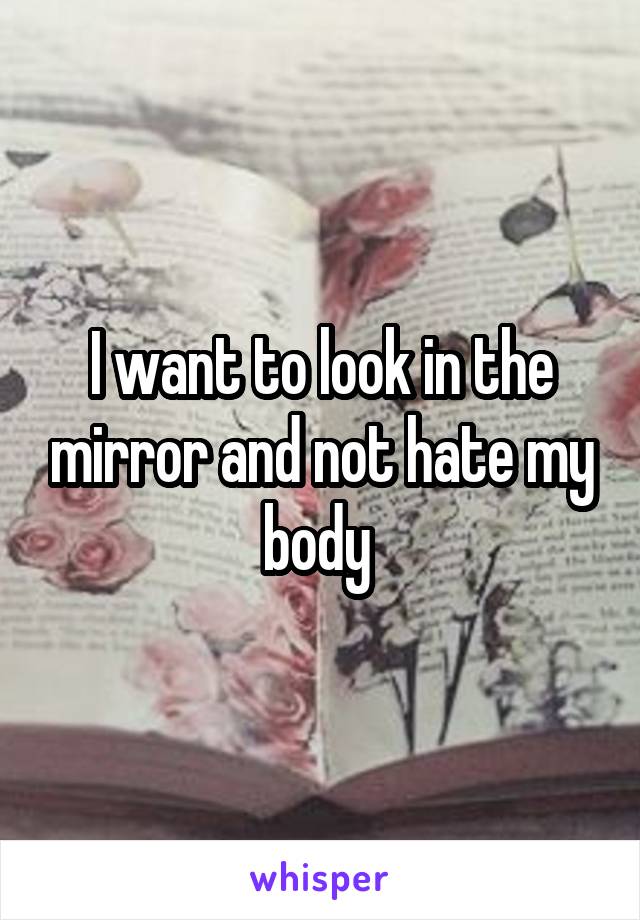 I want to look in the mirror and not hate my body 