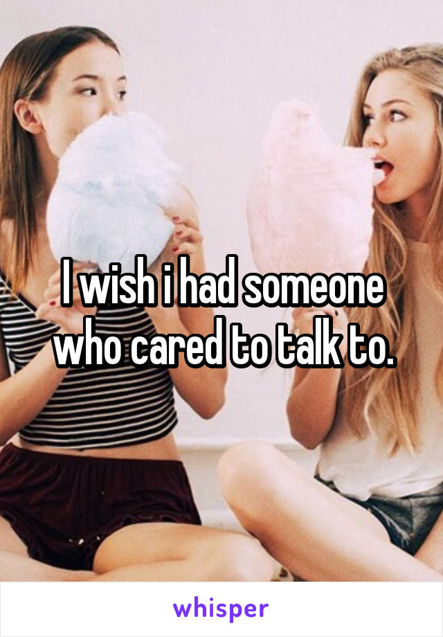 I wish i had someone who cared to talk to.