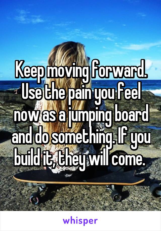Keep moving forward. Use the pain you feel now as a jumping board and do something. If you build it, they will come. 