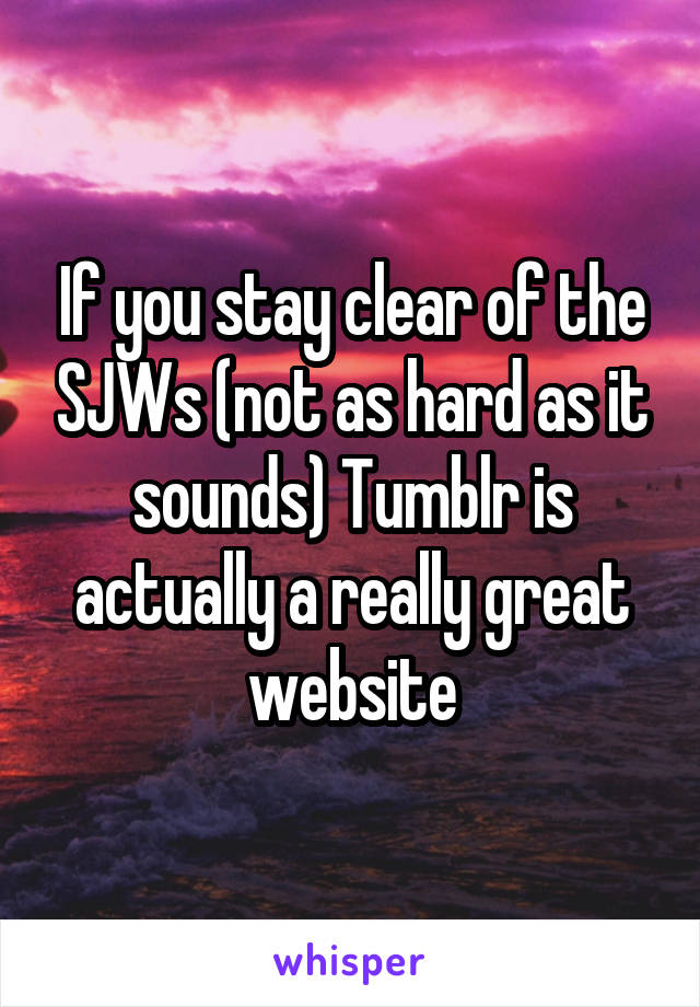 If you stay clear of the SJWs (not as hard as it sounds) Tumblr is actually a really great website