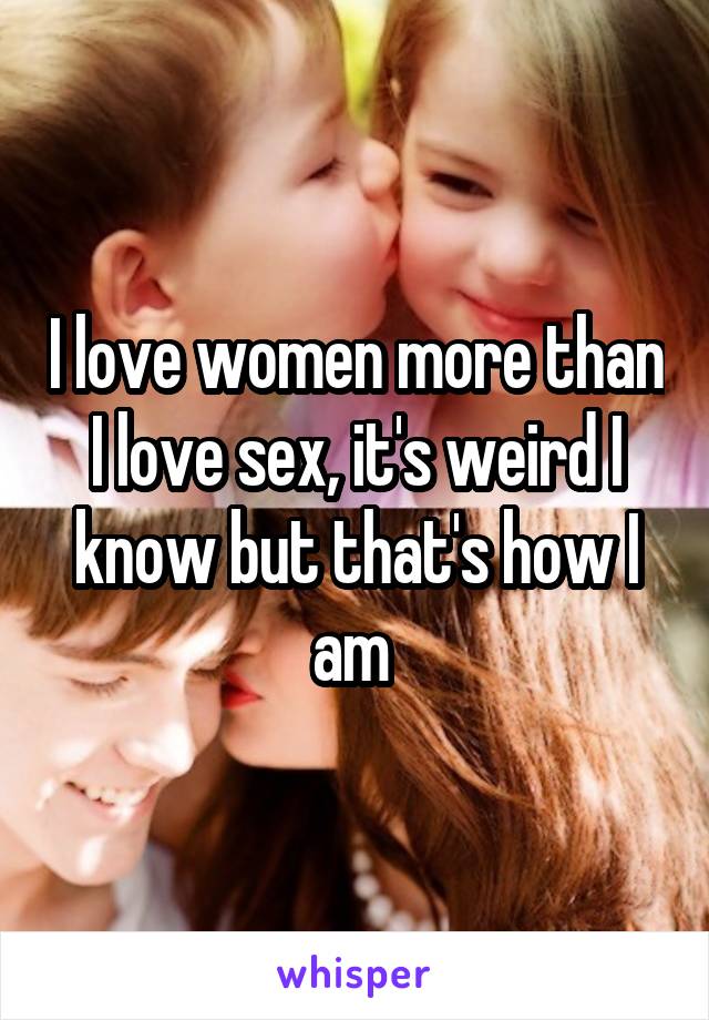 I love women more than I love sex, it's weird I know but that's how I am 