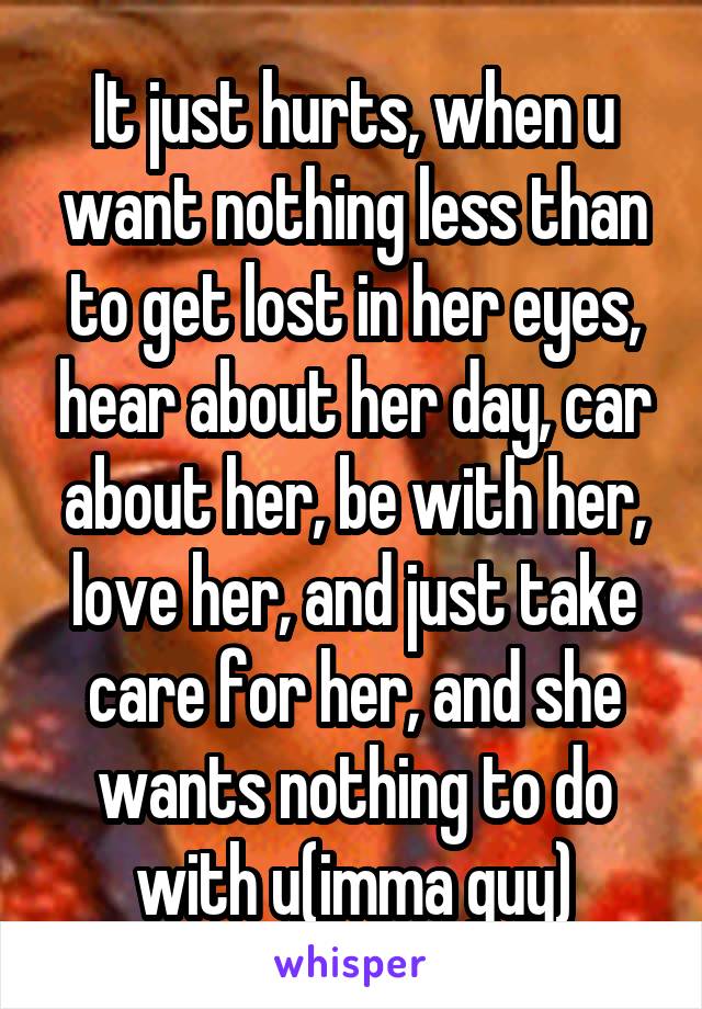 It just hurts, when u want nothing less than to get lost in her eyes, hear about her day, car about her, be with her, love her, and just take care for her, and she wants nothing to do with u(imma guy)