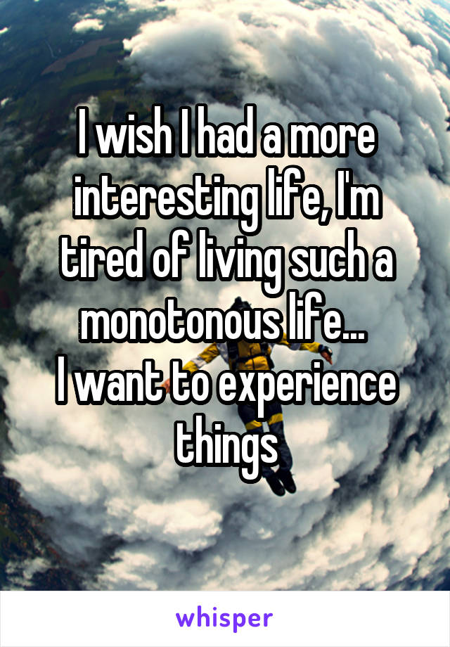 I wish I had a more interesting life, I'm tired of living such a monotonous life... 
I want to experience things

