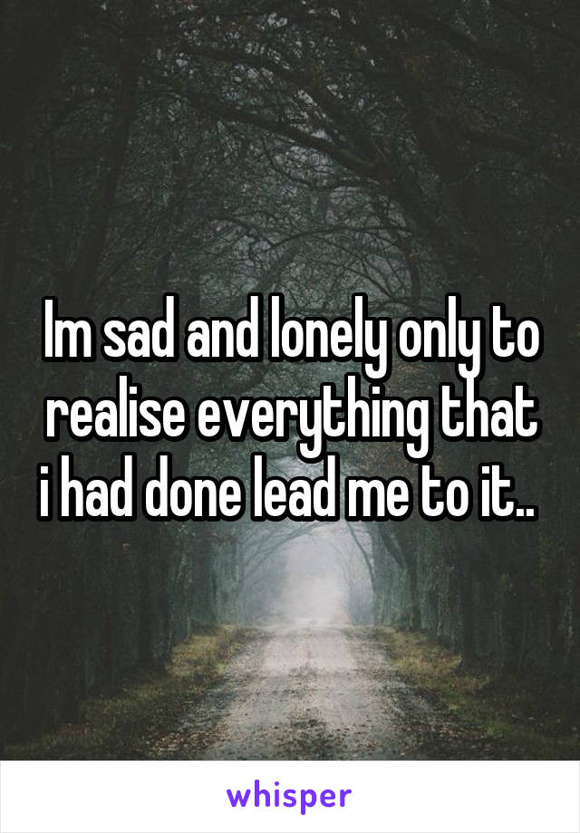 Im sad and lonely only to realise everything that i had done lead me to it.. 