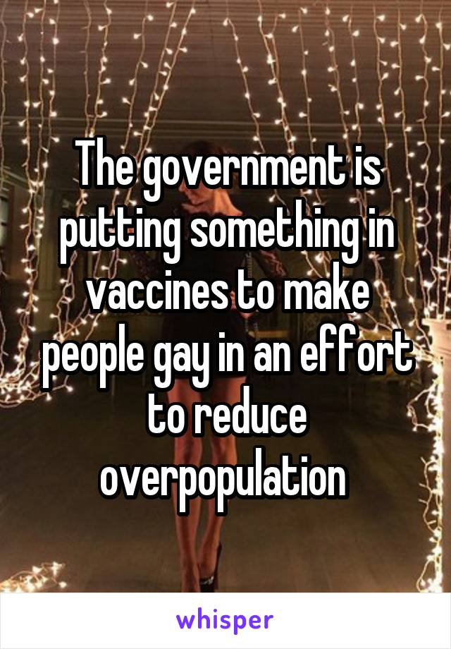 The government is putting something in vaccines to make people gay in an effort to reduce overpopulation 