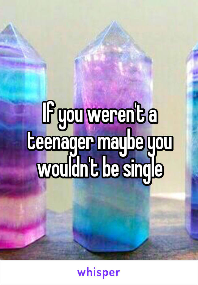 If you weren't a teenager maybe you wouldn't be single