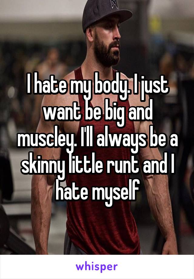 I hate my body. I just want be big and muscley. I'll always be a skinny little runt and I hate myself