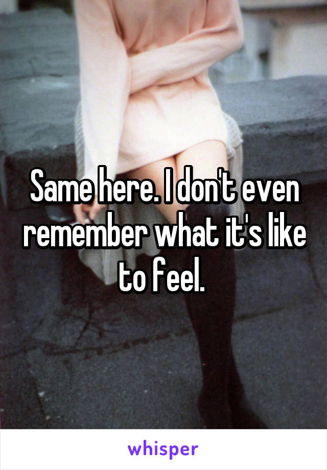 Same here. I don't even remember what it's like to feel. 