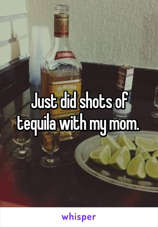 Just did shots of tequila with my mom. 