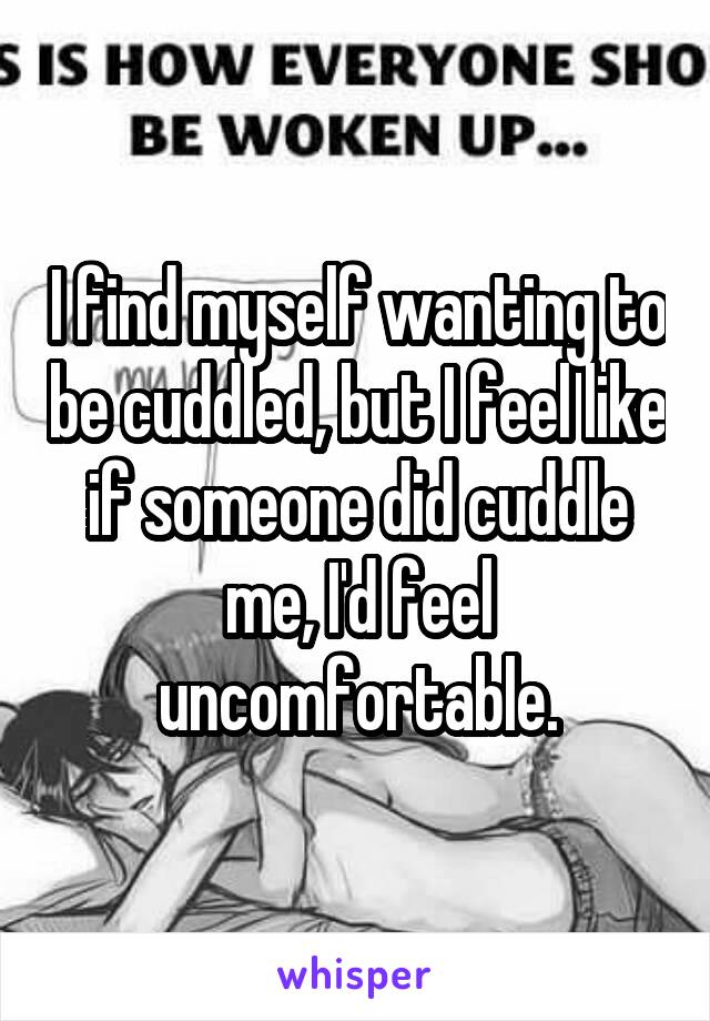 I find myself wanting to be cuddled, but I feel like if someone did cuddle me, I'd feel uncomfortable.