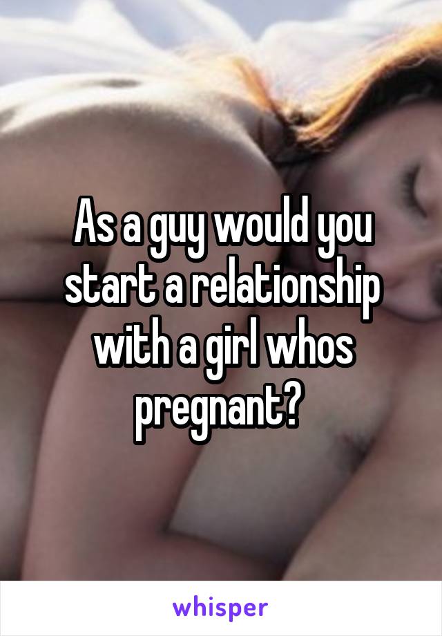 As a guy would you start a relationship with a girl whos pregnant? 