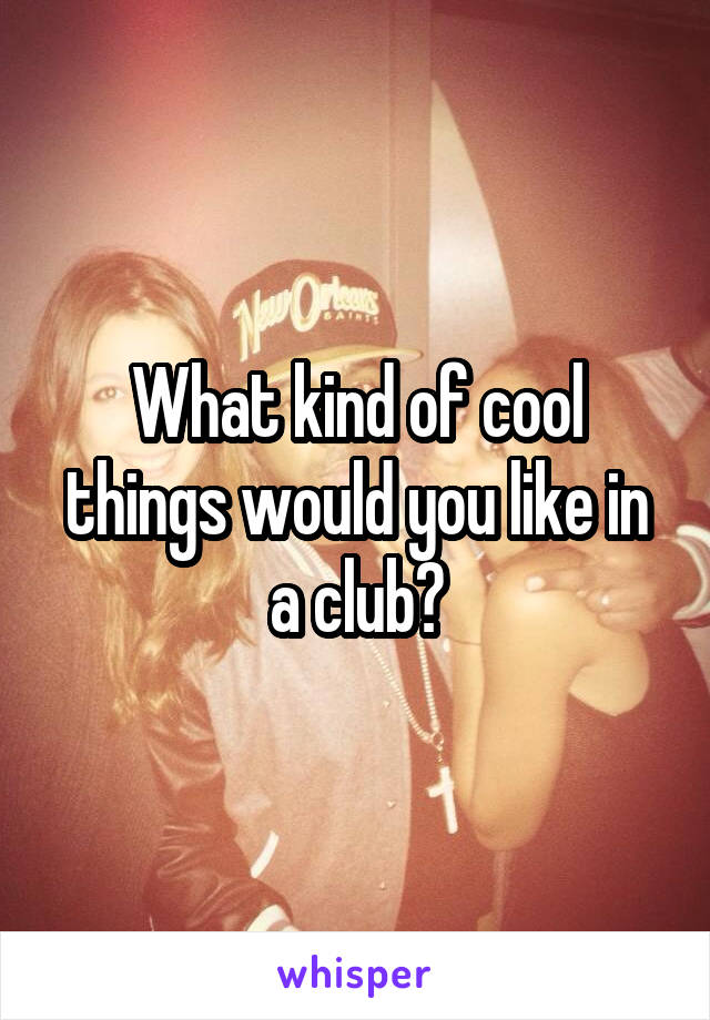 What kind of cool things would you like in a club?