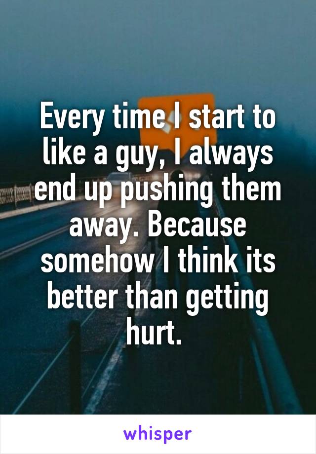 Every time I start to like a guy, I always end up pushing them away. Because somehow I think its better than getting hurt. 