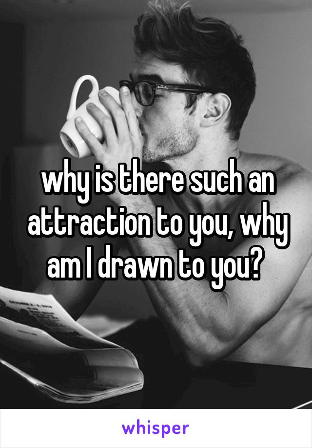 why is there such an attraction to you, why am I drawn to you? 
