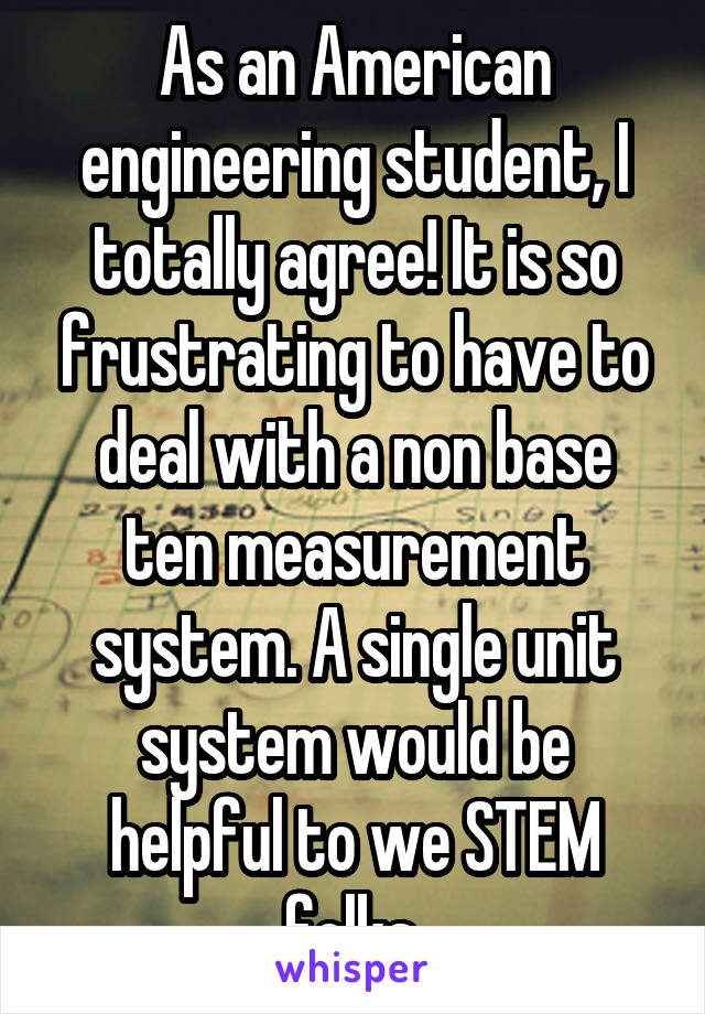 As an American engineering student, I totally agree! It is so frustrating to have to deal with a non base ten measurement system. A single unit system would be helpful to we STEM folks.