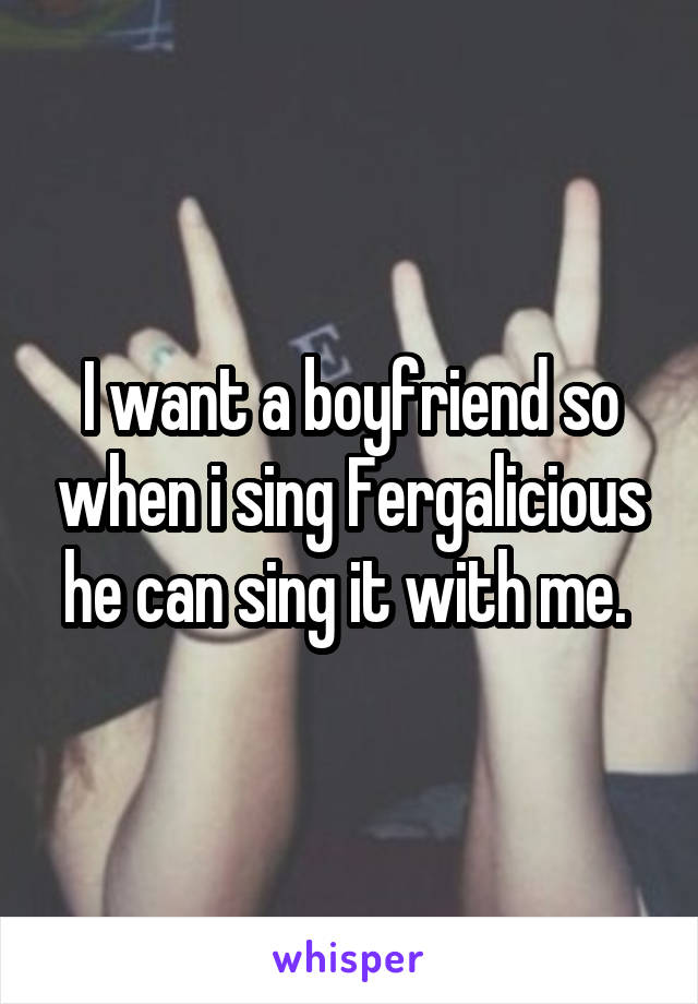 I want a boyfriend so when i sing Fergalicious he can sing it with me. 