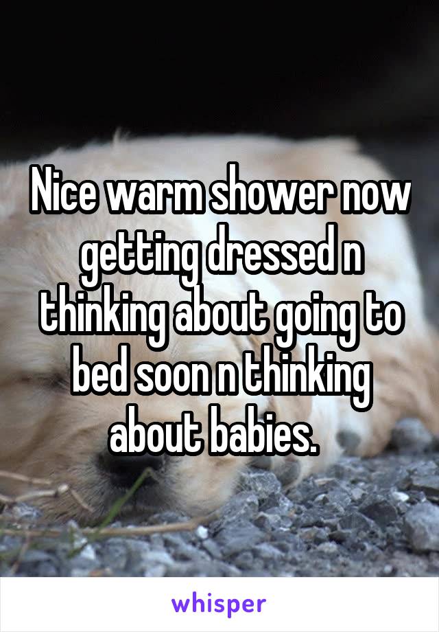 Nice warm shower now getting dressed n thinking about going to bed soon n thinking about babies.  