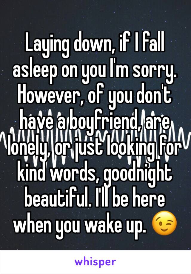 Laying down, if I fall asleep on you I'm sorry. However, of you don't have a boyfriend, are lonely, or just looking for kind words, goodnight beautiful. I'll be here when you wake up. 😉