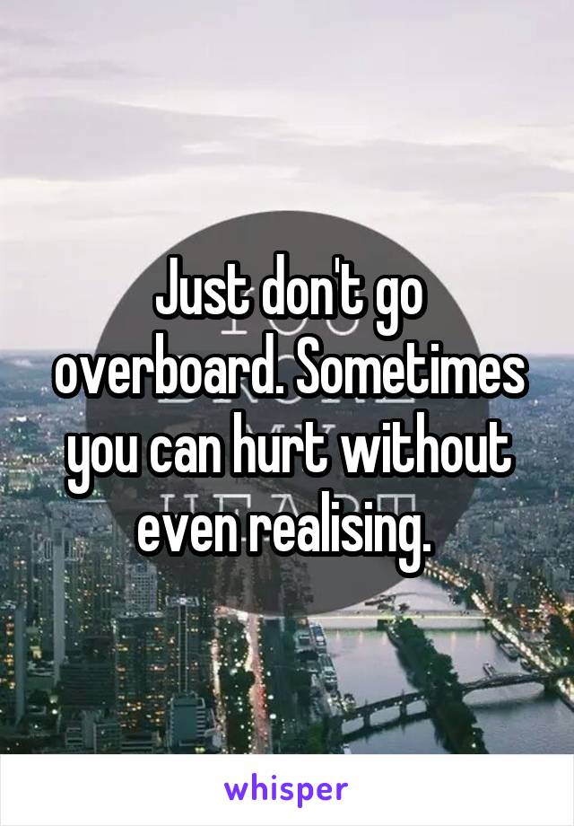 Just don't go overboard. Sometimes you can hurt without even realising. 