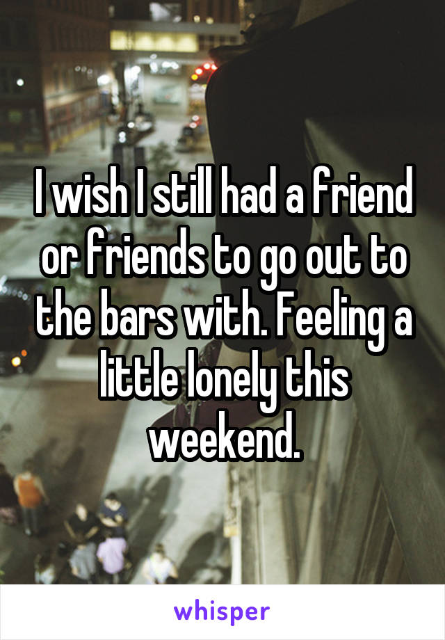 I wish I still had a friend or friends to go out to the bars with. Feeling a little lonely this weekend.