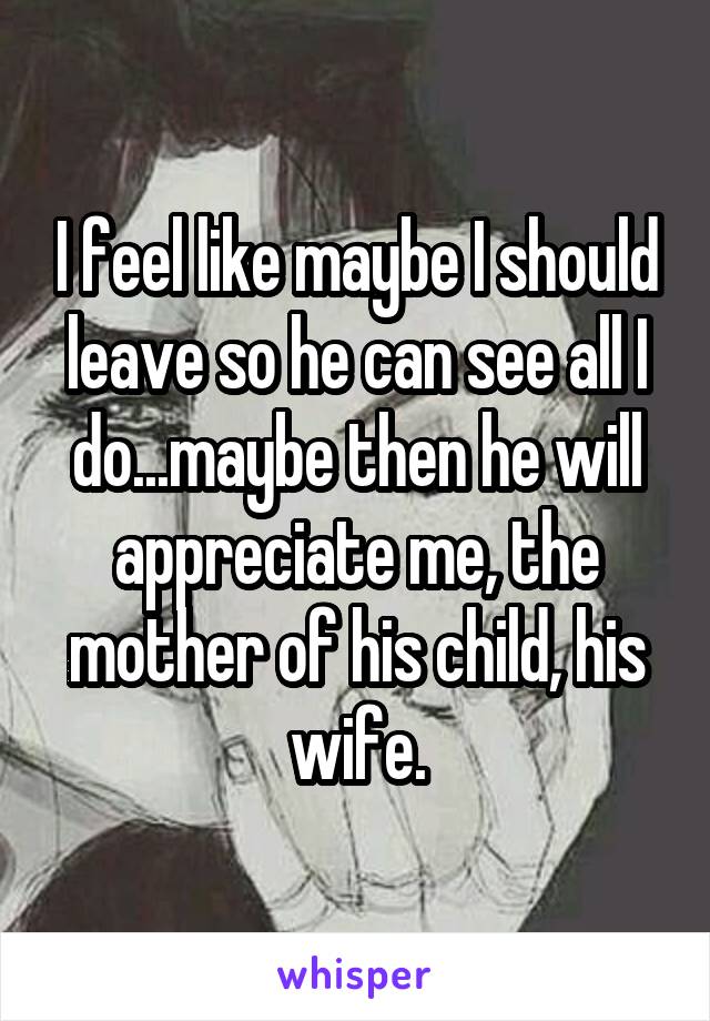 I feel like maybe I should leave so he can see all I do...maybe then he will appreciate me, the mother of his child, his wife.