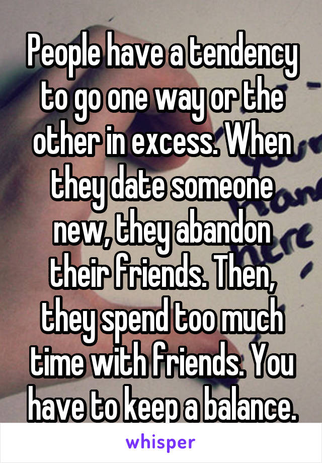 People have a tendency to go one way or the other in excess. When they date someone new, they abandon their friends. Then, they spend too much time with friends. You have to keep a balance.