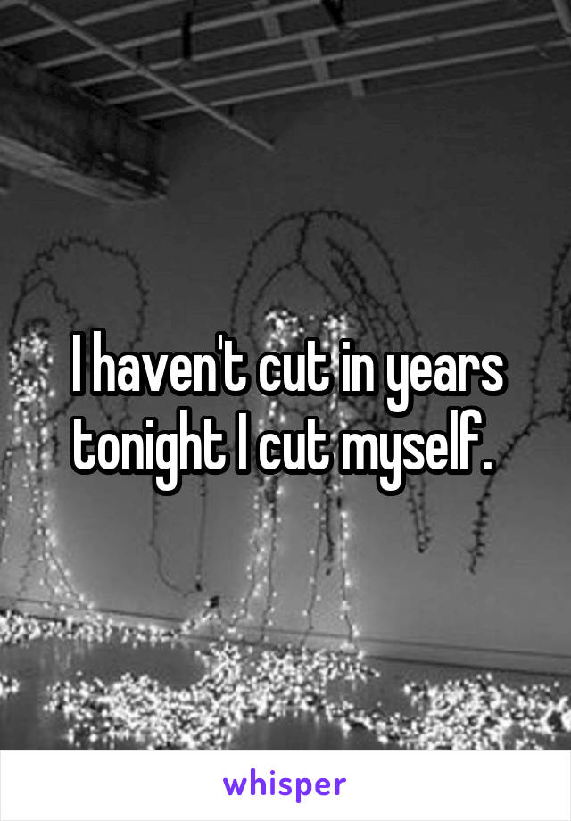 I haven't cut in years tonight I cut myself. 