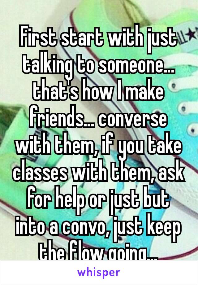 First start with just talking to someone… that's how I make friends… converse with them, if you take classes with them, ask for help or just but into a convo, just keep the flow going…